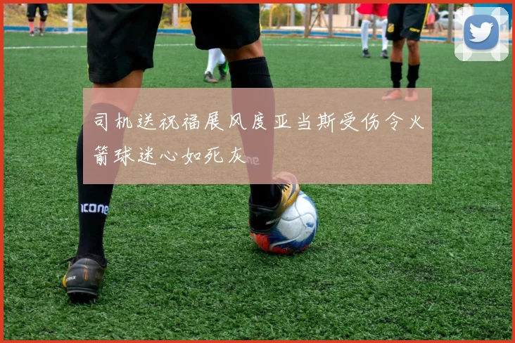 司机送祝福展风度亚当斯受伤令火箭球迷心如死灰