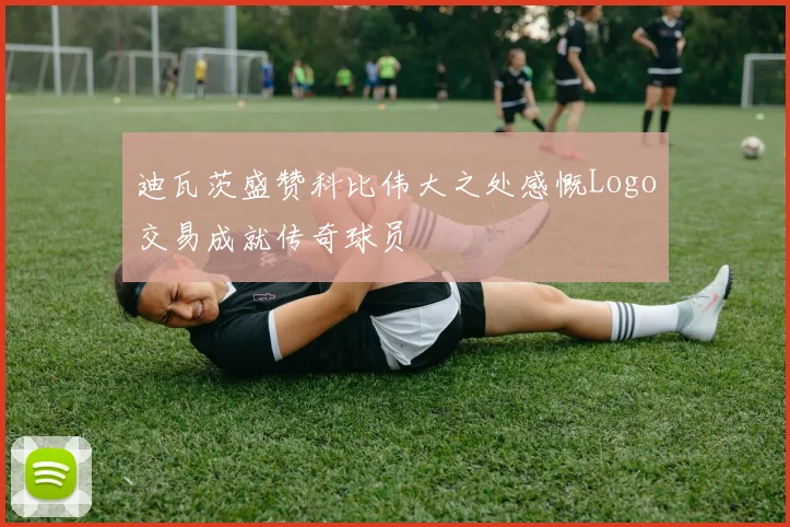 迪瓦茨盛赞科比伟大之处感慨Logo交易成就传奇球员