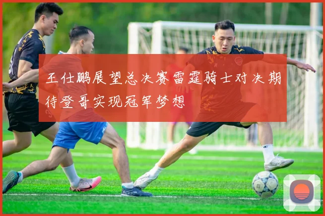 王仕鹏展望总决赛雷霆骑士对决期待登哥实现冠军梦想