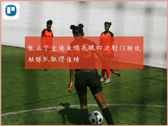 张玉宁全场表现亮眼四次射门助攻助球队取得佳绩