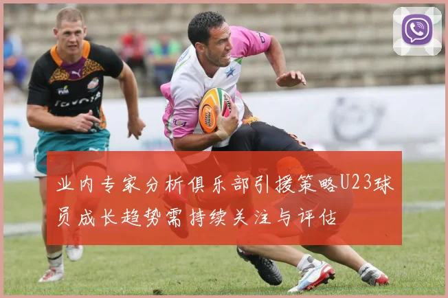 业内专家分析俱乐部引援策略U23球员成长趋势需持续关注与评估