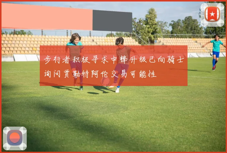 步行者积极寻求中锋升级已向骑士询问贾勒特阿伦交易可能性
