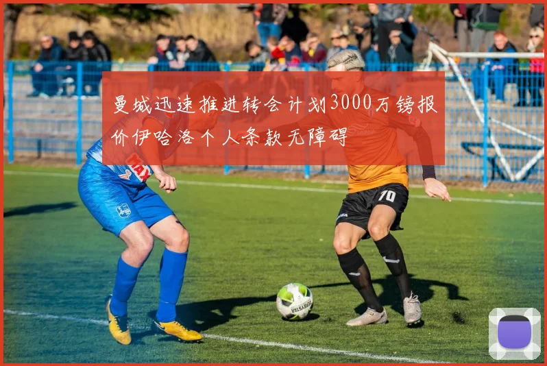 曼城迅速推进转会计划3000万镑报价伊哈洛个人条款无障碍