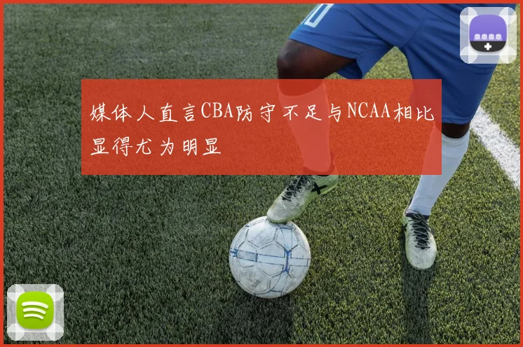 媒体人直言CBA防守不足与NCAA相比显得尤为明显