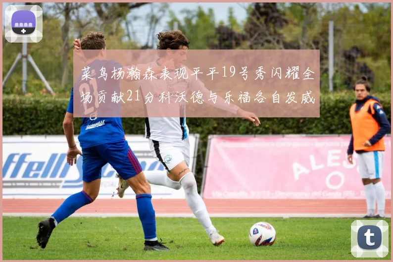 菜鸟杨瀚森表现平平19号秀闪耀全场贡献21分科沃德与乐福各自发威