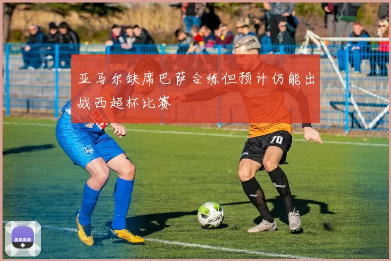 亚马尔缺席巴萨合练但预计仍能出战西超杯比赛