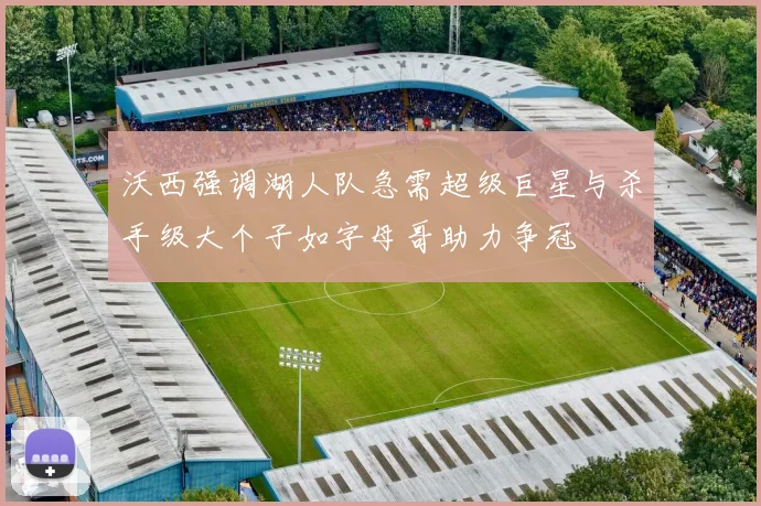 沃西强调湖人队急需超级巨星与杀手级大个子如字母哥助力争冠