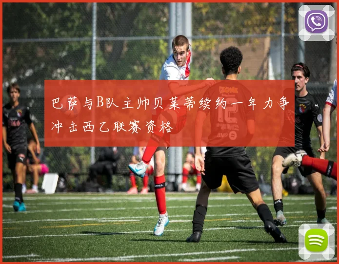巴萨与B队主帅贝莱蒂续约一年力争冲击西乙联赛资格