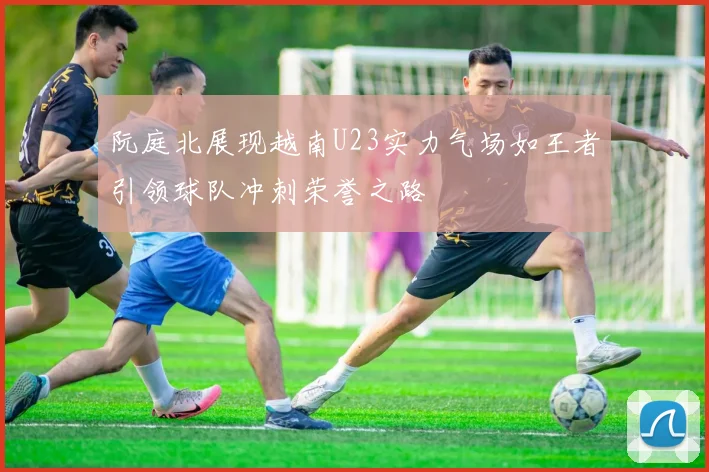 阮庭北展现越南U23实力气场如王者引领球队冲刺荣誉之路