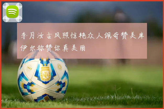 李月汝古风照惊艳众人佩奇赞美库伊尔称赞你真美丽