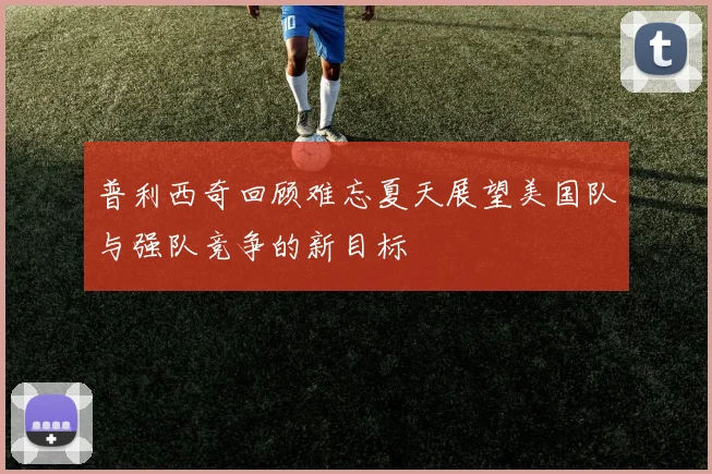 普利西奇回顾难忘夏天展望美国队与强队竞争的新目标