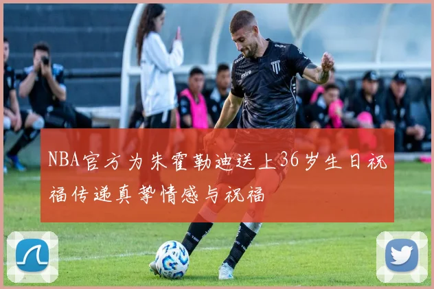 NBA官方为朱霍勒迪送上36岁生日祝福传递真挚情感与祝福