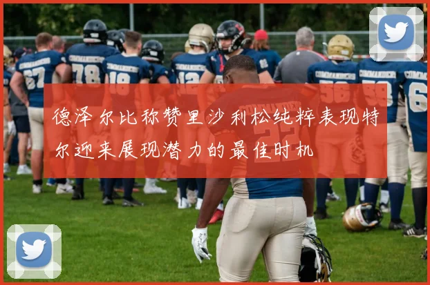 德泽尔比称赞里沙利松纯粹表现特尔迎来展现潜力的最佳时机