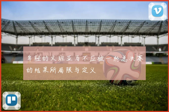 年轻的文班亚马不应被一轮总决赛的结果所局限与定义