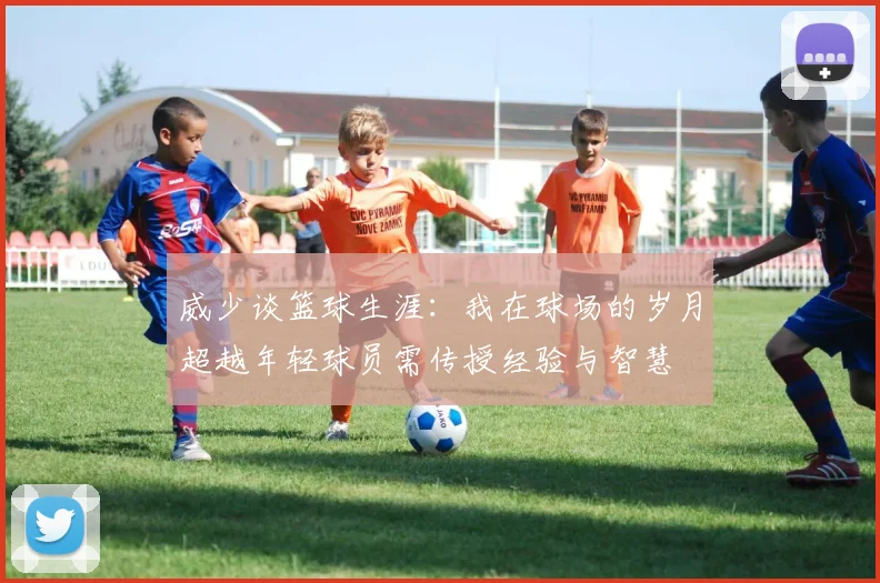 威少谈篮球生涯：我在球场的岁月超越年轻球员需传授经验与智慧