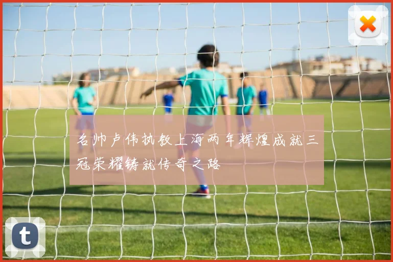 名帅卢伟执教上海两年辉煌成就三冠荣耀铸就传奇之路