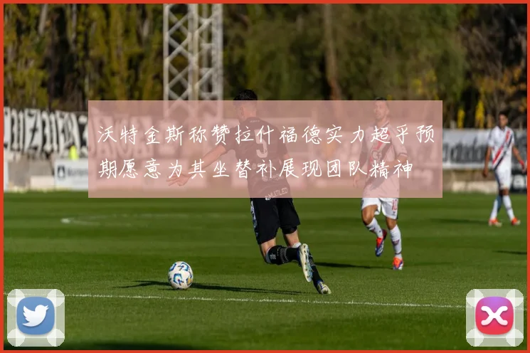 沃特金斯称赞拉什福德实力超乎预期愿意为其坐替补展现团队精神
